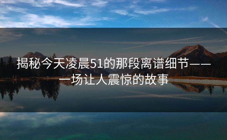 揭秘今天凌晨51的那段离谱细节——一场让人震惊的故事 揭秘今天凌晨51的那段离谱细节——一场让人震惊的故事