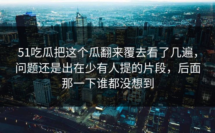 51吃瓜把这个瓜翻来覆去看了几遍,问题还是出在少有人提的片段,后面那一下谁都没想到 51吃瓜把这个瓜翻来覆去看了几遍,问题还是出在少有人提的片段,后面那一下谁都没想到