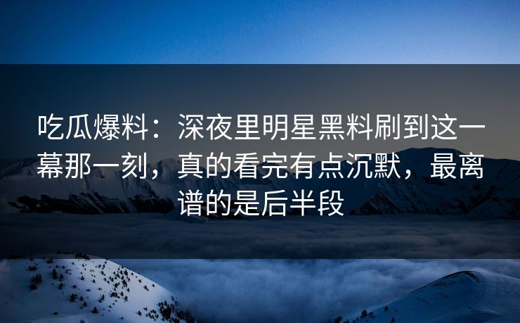 吃瓜爆料：深夜里明星黑料刷到这一幕那一刻，真的看完有点沉默，最离谱的是后半段