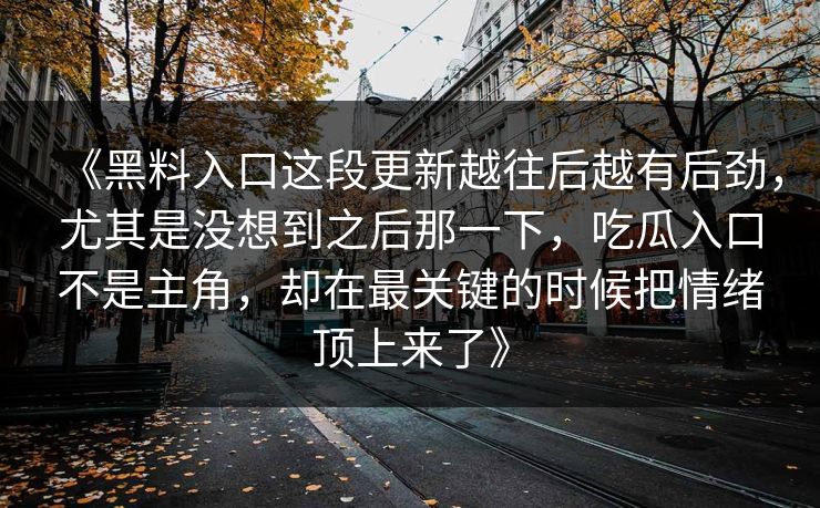 《黑料入口这段更新越往后越有后劲，尤其是没想到之后那一下，吃瓜入口不是主角，却在最关键的时候把情绪顶上来了》