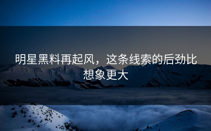 明星黑料再起风,这条线索的后劲比想象更大 明星黑料再起风,这条线索的后劲比想象更大